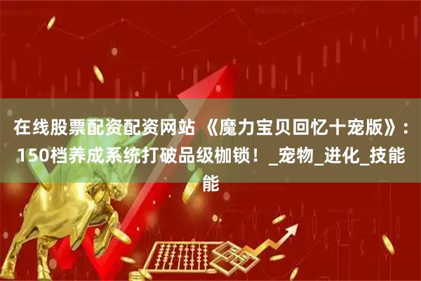 在线股票配资配资网站 《魔力宝贝回忆十宠版》：150档养成系统打破品级枷锁！_宠物_进化_技能